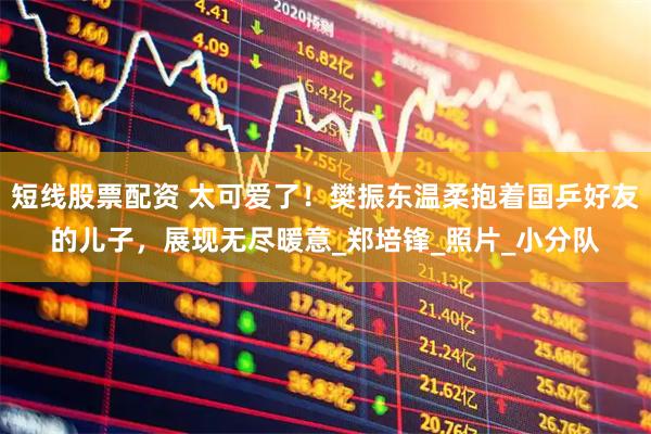 短线股票配资 太可爱了！樊振东温柔抱着国乒好友的儿子，展现无尽暖意_郑培锋_照片_小分队