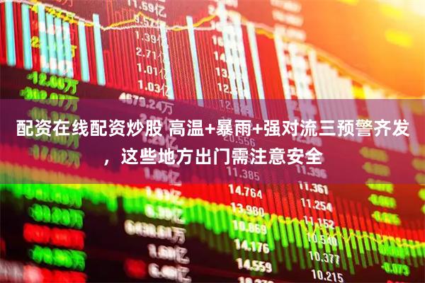 配资在线配资炒股 高温+暴雨+强对流三预警齐发，这些地方出门需注意安全