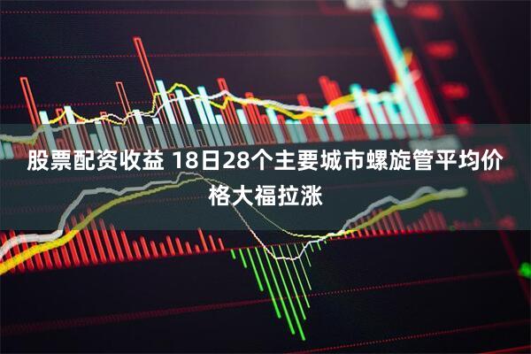 股票配资收益 18日28个主要城市螺旋管平均价格大福拉涨