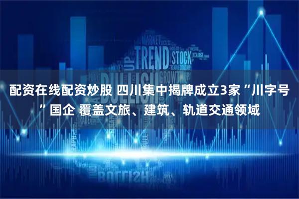 配资在线配资炒股 四川集中揭牌成立3家“川字号”国企 覆盖文旅、建筑、轨道交通领域
