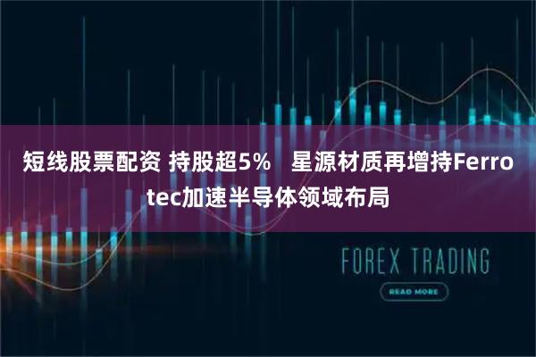 短线股票配资 持股超5%   星源材质再增持Ferrotec加速半导体领域布局