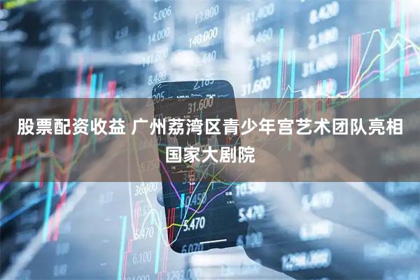 股票配资收益 广州荔湾区青少年宫艺术团队亮相国家大剧院