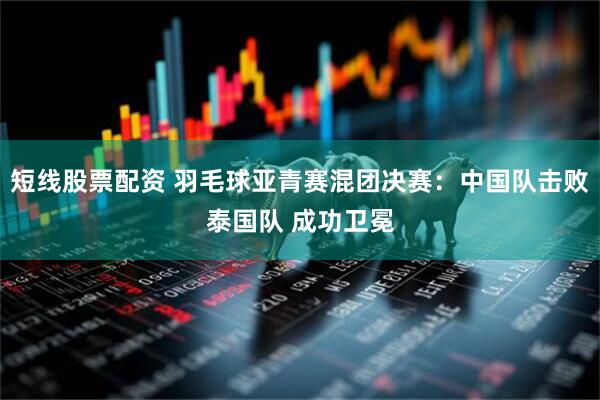 短线股票配资 羽毛球亚青赛混团决赛：中国队击败泰国队 成功卫冕