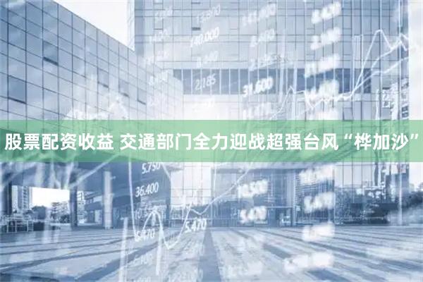 股票配资收益 交通部门全力迎战超强台风“桦加沙”