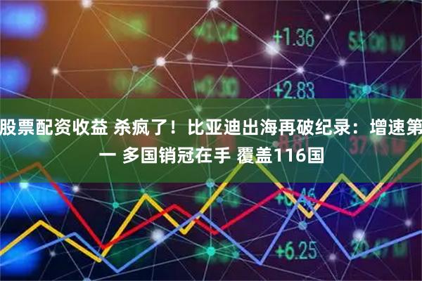 股票配资收益 杀疯了！比亚迪出海再破纪录：增速第一 多国销冠在手 覆盖116国
