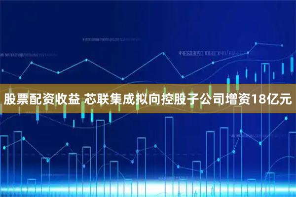 股票配资收益 芯联集成拟向控股子公司增资18亿元