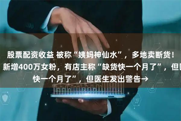 股票配资收益 被称“姨妈神仙水”，多地卖断货！劲酒突然爆火，新增400万女粉，有店主称“缺货快一个月了”，但医生发出警告→